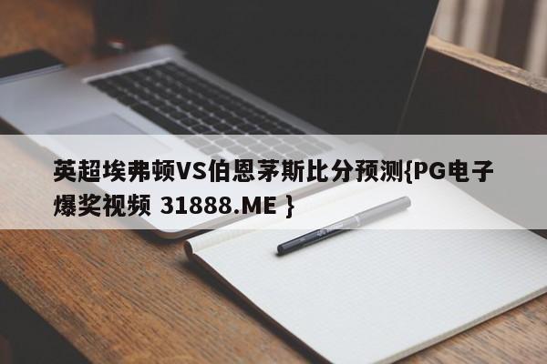 英超埃弗顿VS伯恩茅斯比分预测{PG电子爆奖视频 31888.ME }