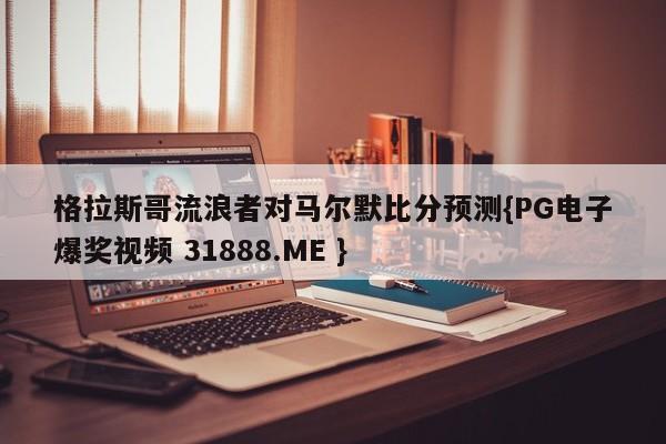 格拉斯哥流浪者对马尔默比分预测{PG电子爆奖视频 31888.ME }