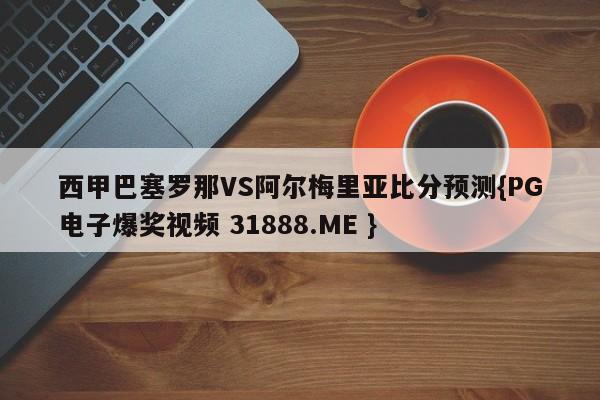 西甲巴塞罗那VS阿尔梅里亚比分预测{PG电子爆奖视频 31888.ME }