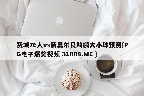 费城76人vs新奥尔良鹈鹕大小球预测{PG电子爆奖视频 31888.ME }