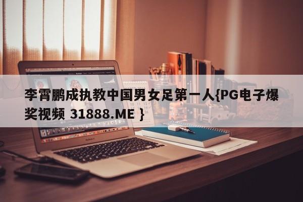 李霄鹏成执教中国男女足第一人{PG电子爆奖视频 31888.ME }