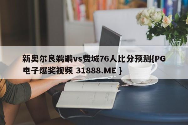 新奥尔良鹈鹕vs费城76人比分预测{PG电子爆奖视频 31888.ME }