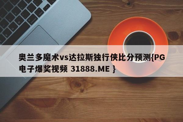 奥兰多魔术vs达拉斯独行侠比分预测{PG电子爆奖视频 31888.ME }