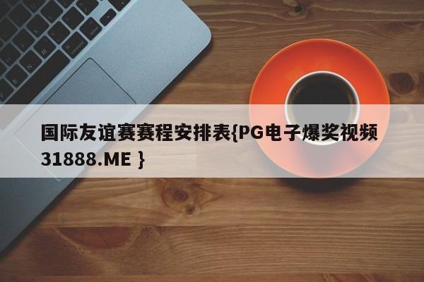 国际友谊赛赛程安排表{PG电子爆奖视频 31888.ME }