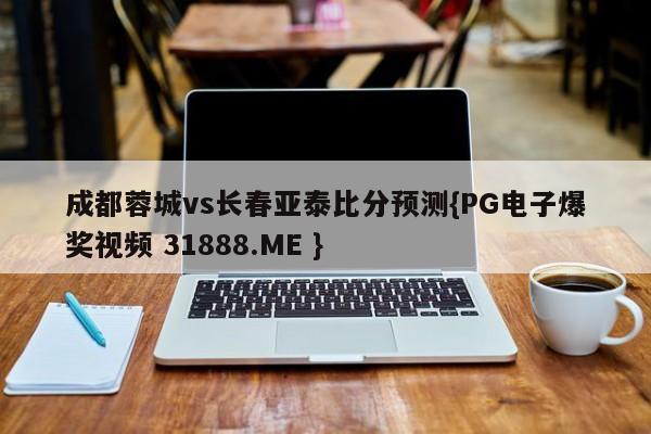 成都蓉城vs长春亚泰比分预测{PG电子爆奖视频 31888.ME }