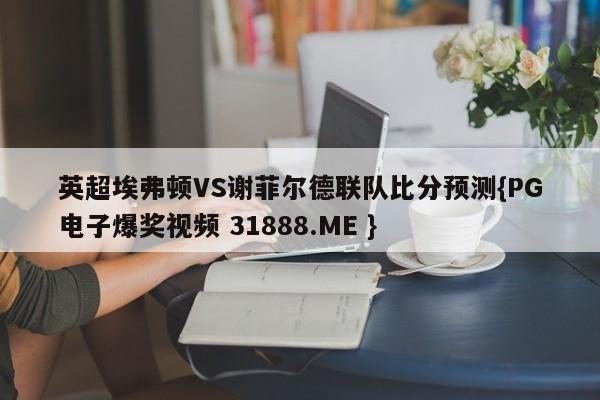 英超埃弗顿VS谢菲尔德联队比分预测{PG电子爆奖视频 31888.ME }