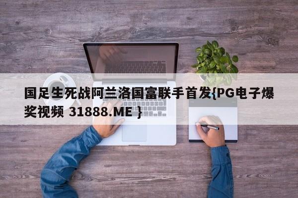 国足生死战阿兰洛国富联手首发{PG电子爆奖视频 31888.ME }